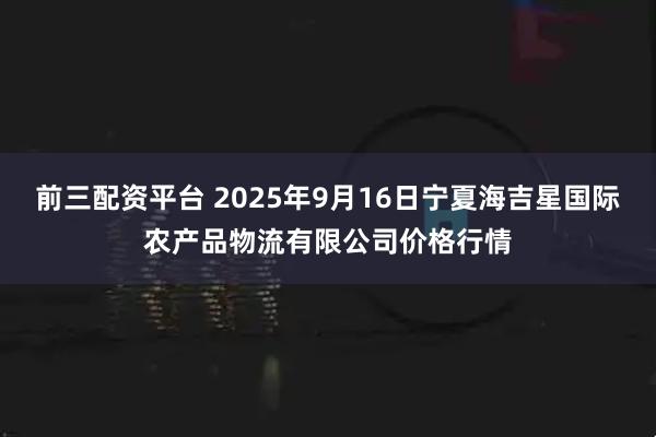前三配资平台 2025年9月16日宁夏海吉星国际农产品物流有限公司价格行情