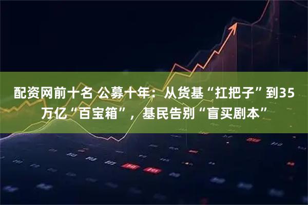 配资网前十名 公募十年：从货基“扛把子”到35万亿“百宝箱”，基民告别“盲买剧本”