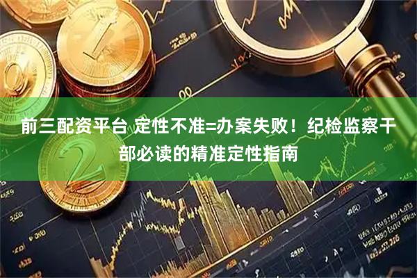 前三配资平台 定性不准=办案失败！纪检监察干部必读的精准定性指南