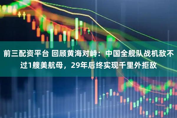 前三配资平台 回顾黄海对峙：中国全舰队战机敌不过1艘美航母，29年后终实现千里外拒敌
