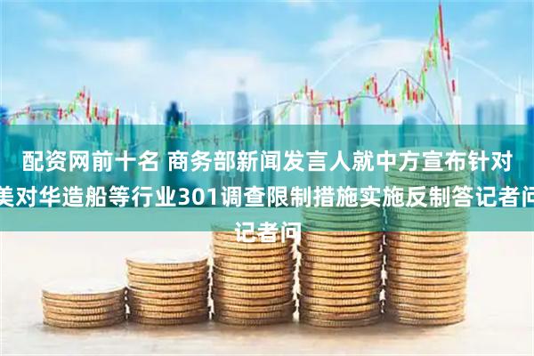 配资网前十名 商务部新闻发言人就中方宣布针对美对华造船等行业301调查限制措施实施反制答记者问