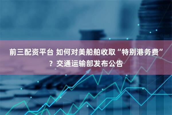 前三配资平台 如何对美船舶收取“特别港务费”？交通运输部发布公告