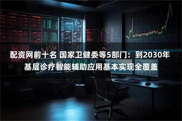配资网前十名 国家卫健委等5部门：到2030年 基层诊疗智能辅助应用基本实现全覆盖