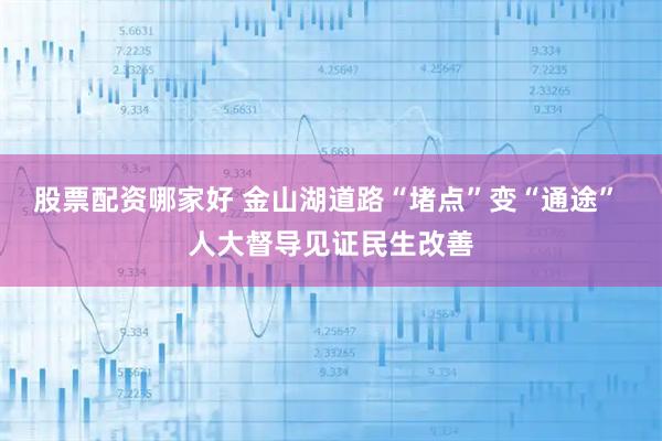 股票配资哪家好 金山湖道路“堵点”变“通途” 人大督导见证民生改善