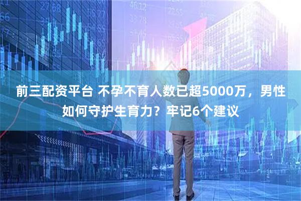 前三配资平台 不孕不育人数已超5000万，男性如何守护生育力？牢记6个建议