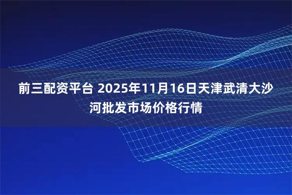 前三配资平台 2025年11月16日天津武清大沙河批发市场价格行情
