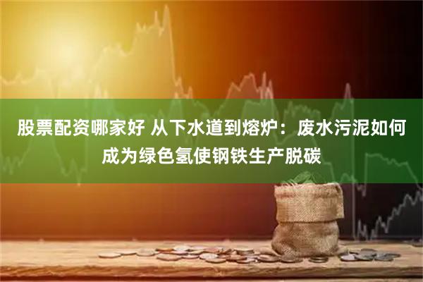 股票配资哪家好 从下水道到熔炉：废水污泥如何成为绿色氢使钢铁生产脱碳