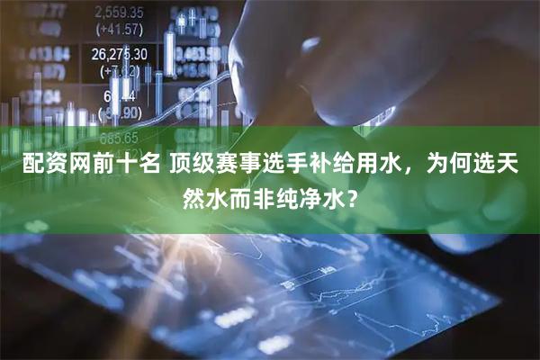 配资网前十名 顶级赛事选手补给用水，为何选天然水而非纯净水？