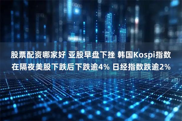 股票配资哪家好 亚股早盘下挫 韩国Kospi指数在隔夜美股下跌后下跌逾4% 日经指数跌逾2%