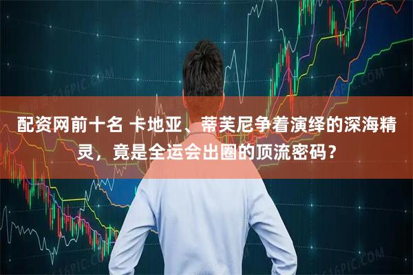 配资网前十名 卡地亚、蒂芙尼争着演绎的深海精灵，竟是全运会出圈的顶流密码？