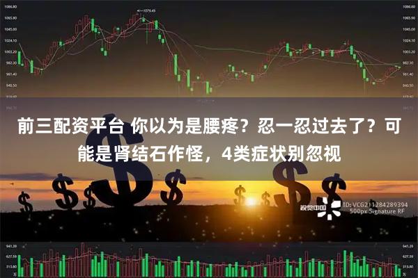 前三配资平台 你以为是腰疼？忍一忍过去了？可能是肾结石作怪，4类症状别忽视