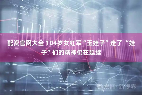 配资官网大全 104岁女红军“玉娃子”走了 “娃子”们的精神仍在延续