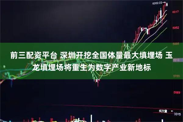 前三配资平台 深圳开挖全国体量最大填埋场 玉龙填埋场将重生为数字产业新地标