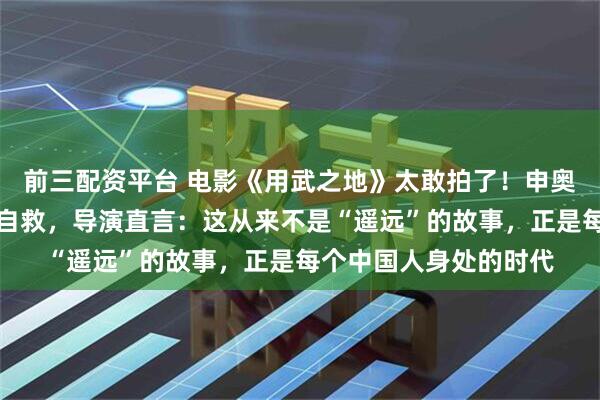 前三配资平台 电影《用武之地》太敢拍了！申奥新片竟取材真实海外自救，导演直言：这从来不是“遥远”的故事，正是每个中国人身处的时代