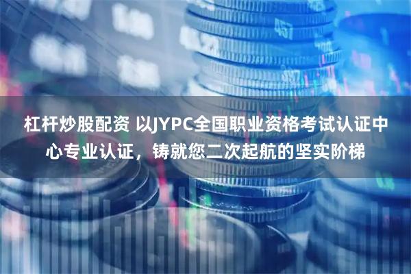 杠杆炒股配资 以JYPC全国职业资格考试认证中心专业认证，铸就您二次起航的坚实阶梯