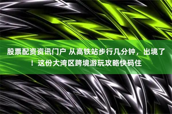 股票配资资讯门户 从高铁站步行几分钟，出境了！这份大湾区跨境游玩攻略快码住