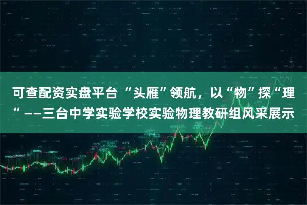 可查配资实盘平台 “头雁”领航，以“物”探“理”——三台中学实验学校实验物理教研组风采展示
