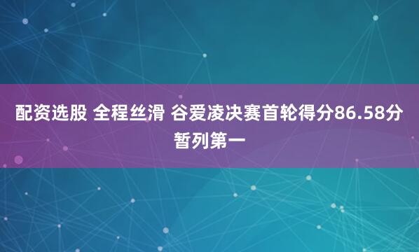 配资选股 全程丝滑 谷爱凌决赛首轮得分86.58分暂列第一