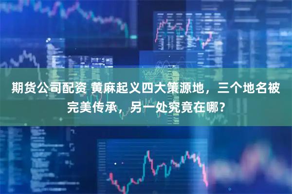 期货公司配资 黄麻起义四大策源地，三个地名被完美传承，另一处究竟在哪？