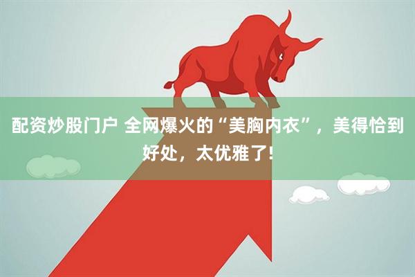 配资炒股门户 全网爆火的“美胸内衣”，美得恰到好处，太优雅了!