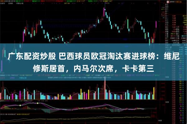 广东配资炒股 巴西球员欧冠淘汰赛进球榜：维尼修斯居首，内马尔次席，卡卡第三