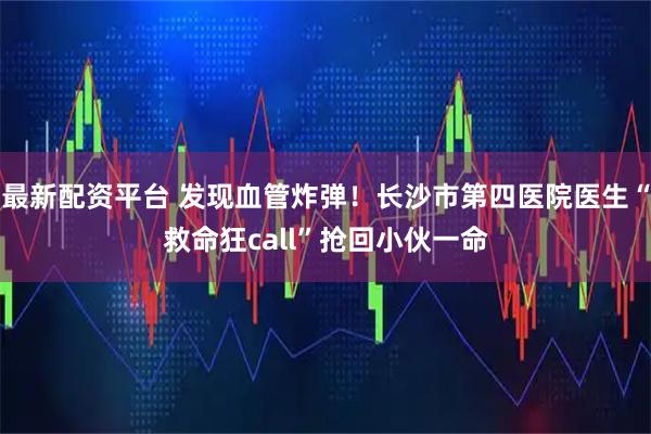 最新配资平台 发现血管炸弹！长沙市第四医院医生“救命狂call”抢回小伙一命
