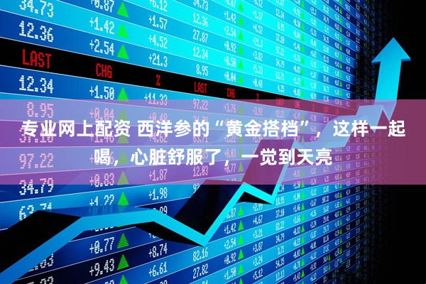 专业网上配资 西洋参的“黄金搭档”，这样一起喝，心脏舒服了，一觉到天亮