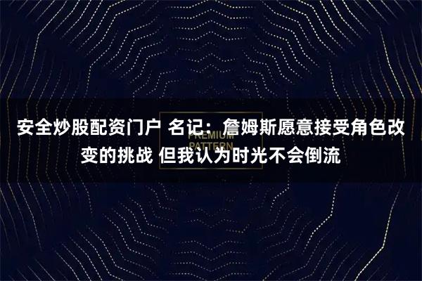 安全炒股配资门户 名记：詹姆斯愿意接受角色改变的挑战 但我认为时光不会倒流
