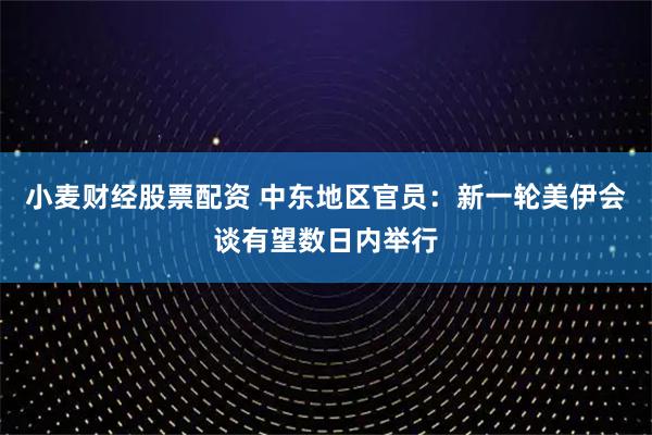 小麦财经股票配资 中东地区官员：新一轮美伊会谈有望数日内举行