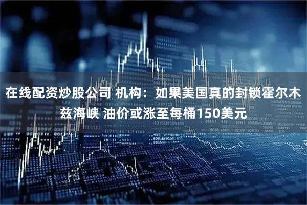 在线配资炒股公司 机构：如果美国真的封锁霍尔木兹海峡 油价或涨至每桶150美元