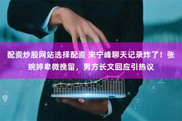 配资炒股网站选择配资 宋宁峰聊天记录炸了！张婉婷卑微挽留，男方长文回应引热议