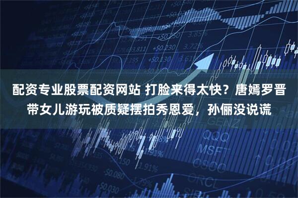 配资专业股票配资网站 打脸来得太快？唐嫣罗晋带女儿游玩被质疑摆拍秀恩爱，孙俪没说谎